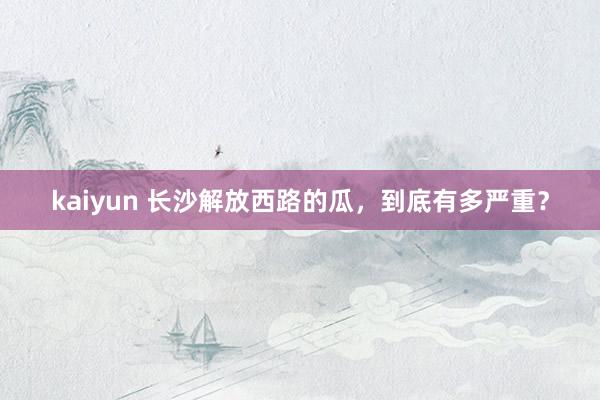 kaiyun 长沙解放西路的瓜，到底有多严重？