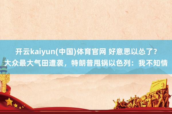 开云kaiyun(中国)体育官网 好意思以怂了？大众最大气田遭袭，特朗普甩锅以色列：我不知情