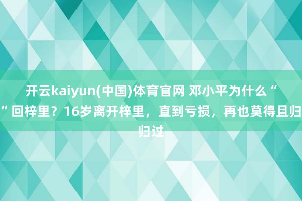 开云kaiyun(中国)体育官网 邓小平为什么“怕”回梓里？16岁离开梓里，直到亏损，再也莫得且归过