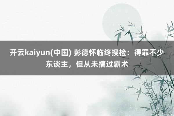 开云kaiyun(中国) 彭德怀临终搜检：得罪不少东谈主，但从未搞过霸术