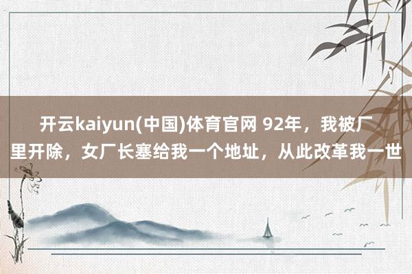 开云kaiyun(中国)体育官网 92年，我被厂里开除，女厂长塞给我一个地址，从此改革我一世