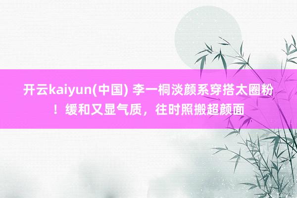 开云kaiyun(中国) 李一桐淡颜系穿搭太圈粉！缓和又显气质，往时照搬超颜面