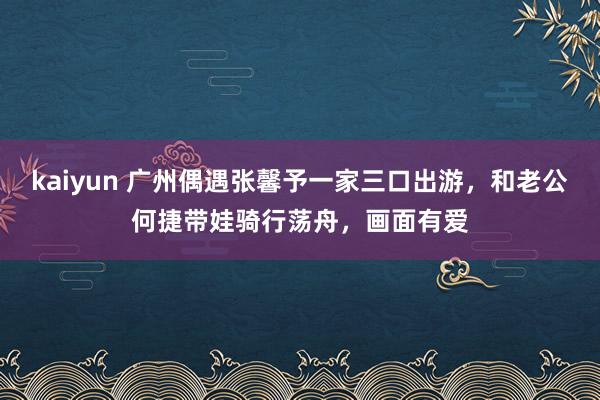 kaiyun 广州偶遇张馨予一家三口出游，和老公何捷带娃骑行荡舟，画面有爱