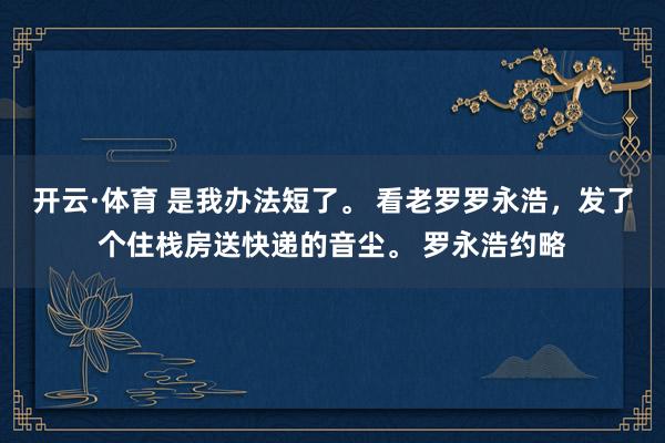 开云·体育 是我办法短了。 看老罗罗永浩，发了个住栈房送快递的音尘。 罗永浩约略
