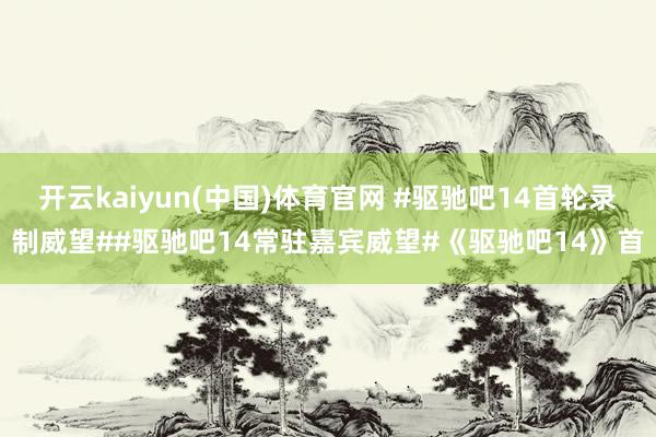 开云kaiyun(中国)体育官网 #驱驰吧14首轮录制威望##驱驰吧14常驻嘉宾威望#《驱驰吧14》首