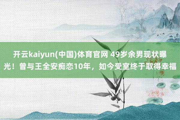开云kaiyun(中国)体育官网 49岁余男现状曝光！曾与王全安痴恋10年，如今受室终于取得幸福