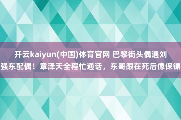 开云kaiyun(中国)体育官网 巴黎街头偶遇刘强东配偶！章泽天全程忙通话，东哥跟在死后像保镖