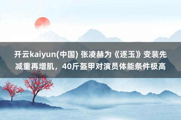 开云kaiyun(中国) 张凌赫为《逐玉》变装先减重再增肌，40斤盔甲对演员体能条件极高