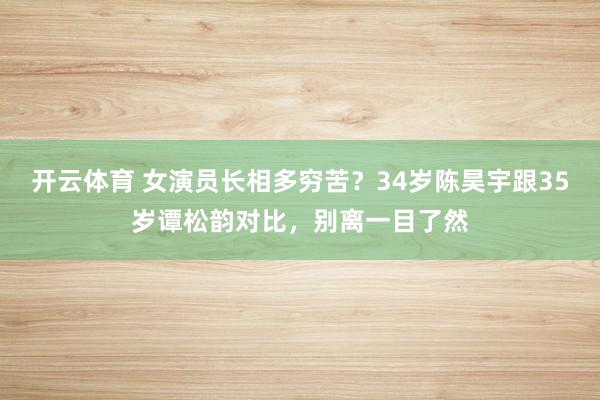 开云体育 女演员长相多穷苦？34岁陈昊宇跟35岁谭松韵对比，别离一目了然