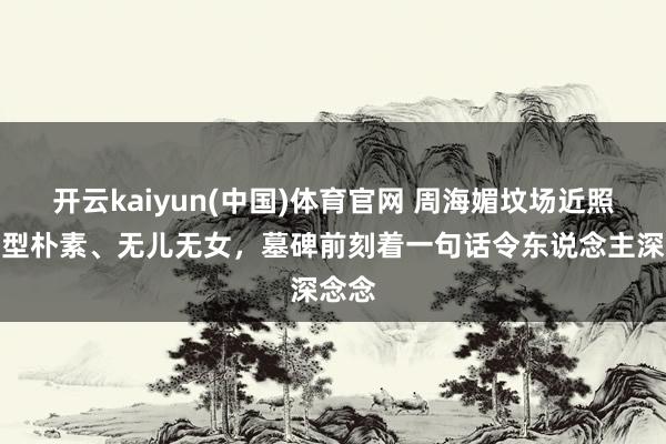 开云kaiyun(中国)体育官网 周海媚坟场近照：造型朴素、无儿无女，墓碑前刻着一句话令东说念主深念念