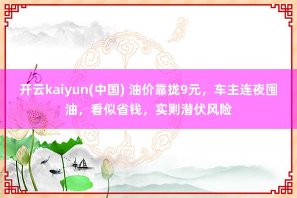 开云kaiyun(中国) 油价靠拢9元，车主连夜囤油，看似省钱，实则潜伏风险