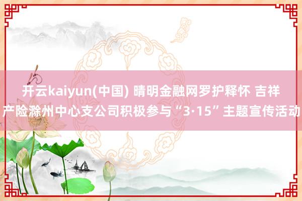 开云kaiyun(中国) 晴明金融网罗护释怀 吉祥产险滁州中心支公司积极参与“3·15”主题宣传活动