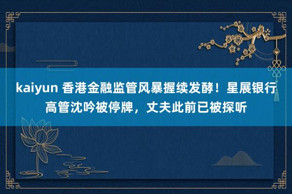 kaiyun 香港金融监管风暴握续发酵！星展银行高管沈吟被停牌，丈夫此前已被探听