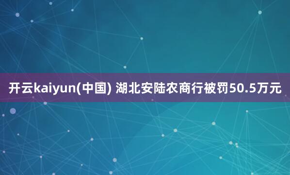 开云kaiyun(中国) 湖北安陆农商行被罚50.5万元