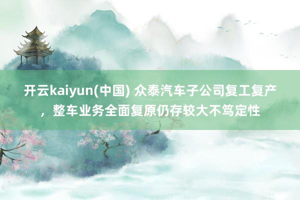 开云kaiyun(中国) 众泰汽车子公司复工复产，整车业务全面复原仍存较大不笃定性