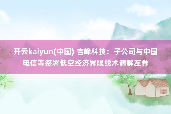 开云kaiyun(中国) 吉峰科技：子公司与中国电信等签署低空经济界限战术调解左券