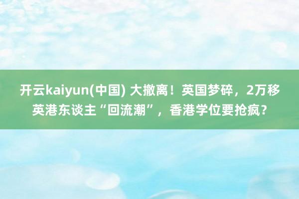开云kaiyun(中国) 大撤离！英国梦碎，2万移英港东谈主“回流潮”，香港学位要抢疯？