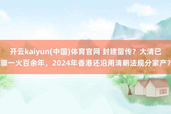 开云kaiyun(中国)体育官网 封建留传？大清已骤一火百余年，2024年香港还沿用清朝法规分家产？