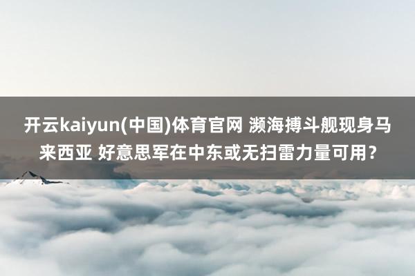 开云kaiyun(中国)体育官网 濒海搏斗舰现身马来西亚 好意思军在中东或无扫雷力量可用？