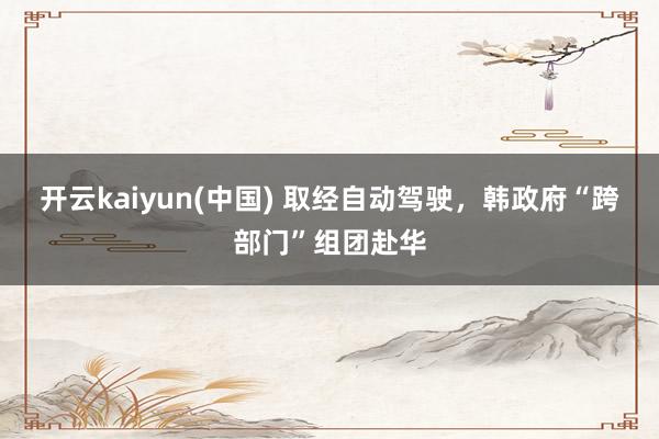开云kaiyun(中国) 取经自动驾驶，韩政府“跨部门”组团赴华