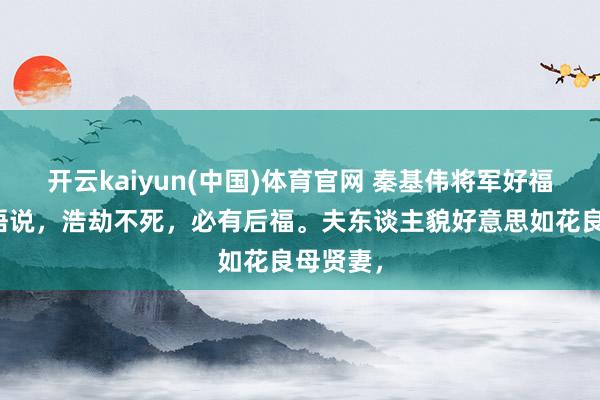 开云kaiyun(中国)体育官网 秦基伟将军好福分，俗语说，浩劫不死，必有后福。夫东谈主貌好意思如花良母贤妻，