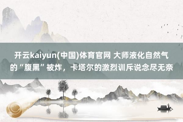 开云kaiyun(中国)体育官网 大师液化自然气的“腹黑”被炸，卡塔尔的激烈训斥说念尽无奈