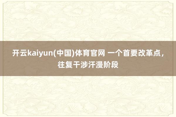 开云kaiyun(中国)体育官网 一个首要改革点，往复干涉汗漫阶段