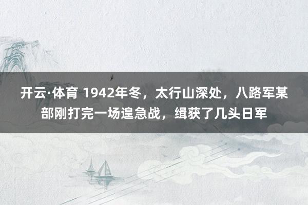 开云·体育 1942年冬，太行山深处，八路军某部刚打完一场遑急战，缉获了几头日军