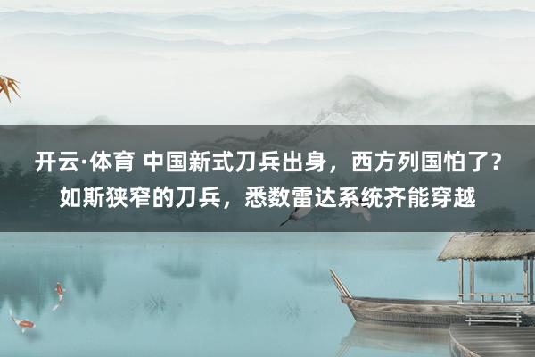 开云·体育 中国新式刀兵出身，西方列国怕了？如斯狭窄的刀兵，悉数雷达系统齐能穿越
