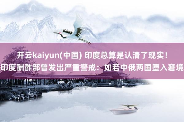 开云kaiyun(中国) 印度总算是认清了现实！印度酬酢部曾发出严重警戒：如若中俄两国堕入窘境