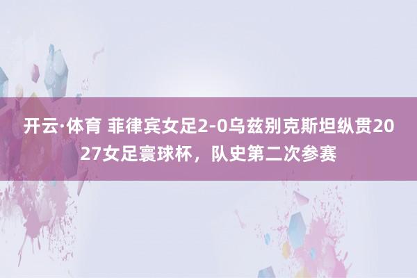开云·体育 菲律宾女足2-0乌兹别克斯坦纵贯2027女足寰球杯，队史第二次参赛