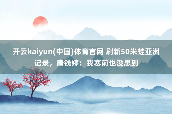 开云kaiyun(中国)体育官网 刷新50米蛙亚洲记录，唐钱婷：我赛前也没思到