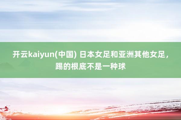 开云kaiyun(中国) 日本女足和亚洲其他女足，踢的根底不是一种球