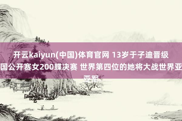 开云kaiyun(中国)体育官网 13岁于子迪晋级中国公开赛女200蝶决赛 世界第四位的她将大战世界亚军