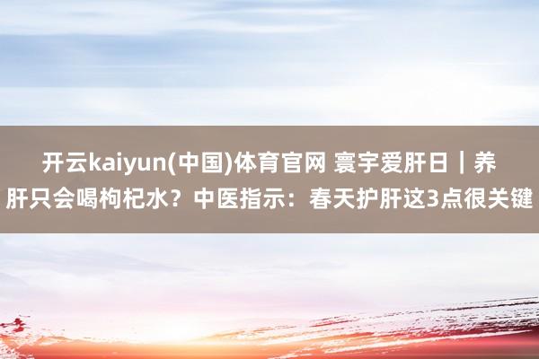 开云kaiyun(中国)体育官网 寰宇爱肝日｜养肝只会喝枸杞水？中医指示：春天护肝这3点很关键