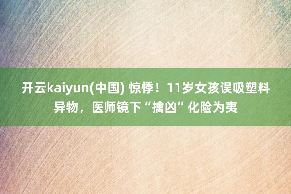 开云kaiyun(中国) 惊悸！11岁女孩误吸塑料异物，医师镜下“擒凶”化险为夷