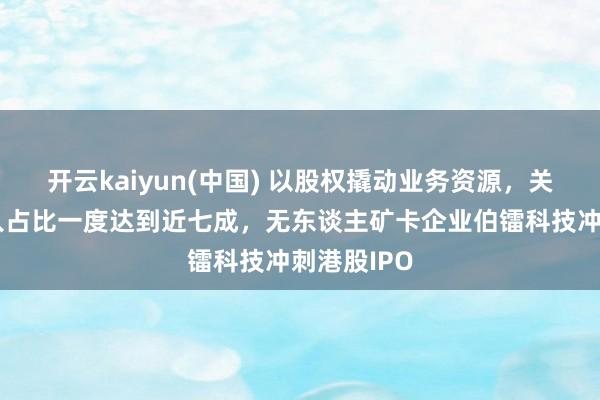 开云kaiyun(中国) 以股权撬动业务资源，关联往来收入占比一度达到近七成，无东谈主矿卡企业伯镭科技冲刺港股IPO