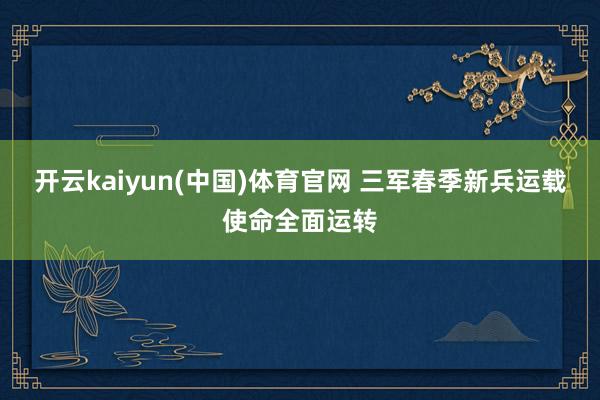 开云kaiyun(中国)体育官网 三军春季新兵运载使命全面运转
