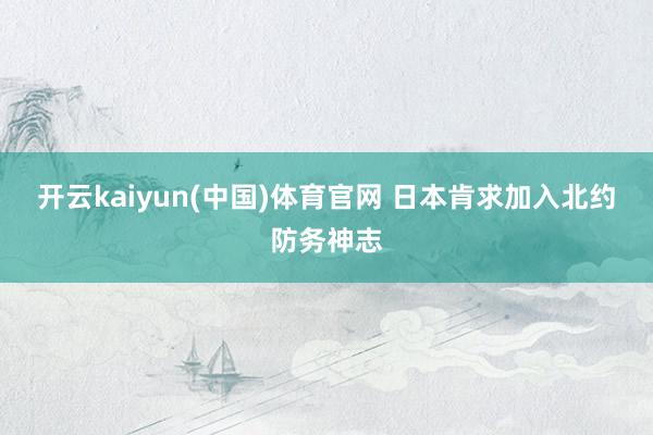 开云kaiyun(中国)体育官网 日本肯求加入北约防务神志