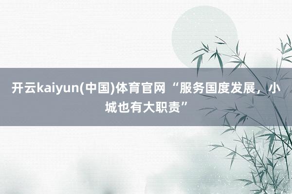 开云kaiyun(中国)体育官网 “服务国度发展，小城也有大职责”