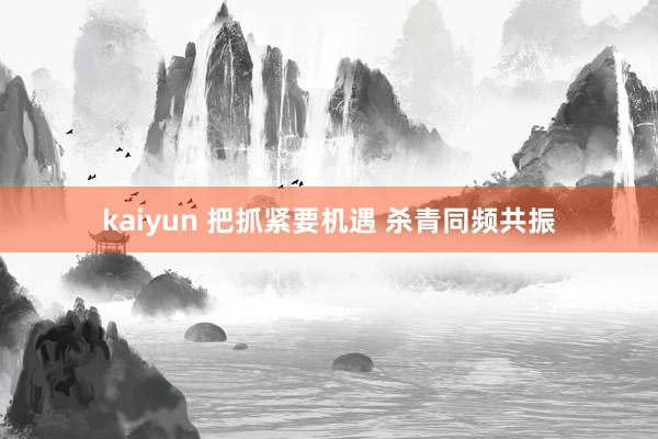 kaiyun 把抓紧要机遇 杀青同频共振