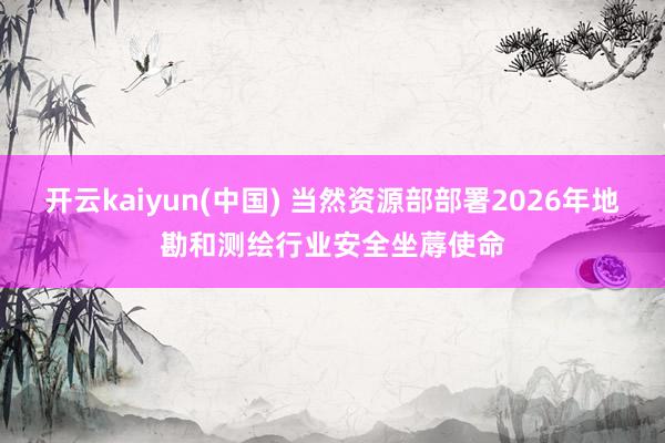 开云kaiyun(中国) 当然资源部部署2026年地勘和测绘行业安全坐蓐使命