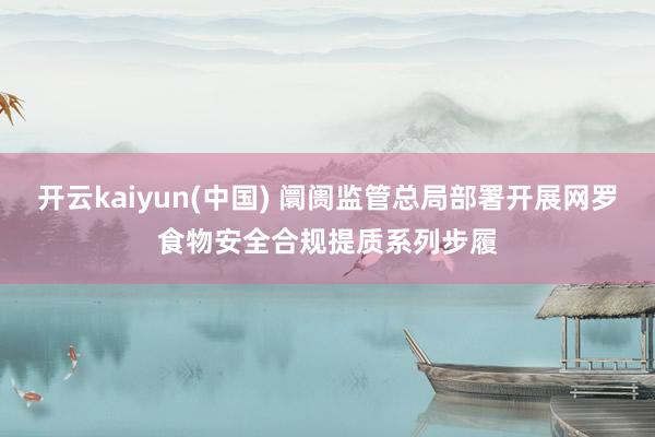 开云kaiyun(中国) 阛阓监管总局部署开展网罗食物安全合规提质系列步履