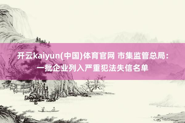 开云kaiyun(中国)体育官网 市集监管总局：一批企业列入严重犯法失信名单