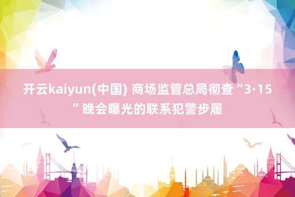 开云kaiyun(中国) 商场监管总局彻查“3·15”晚会曝光的联系犯警步履