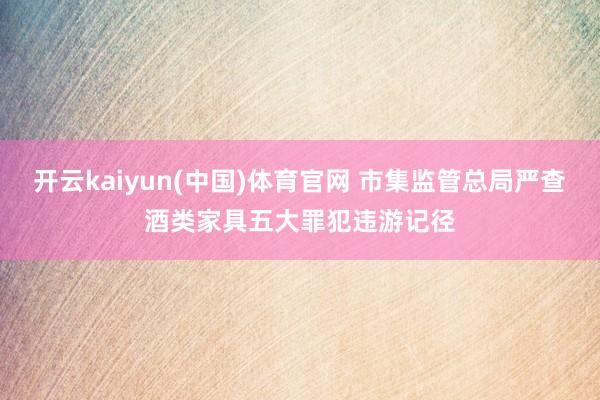 开云kaiyun(中国)体育官网 市集监管总局严查酒类家具五大罪犯违游记径