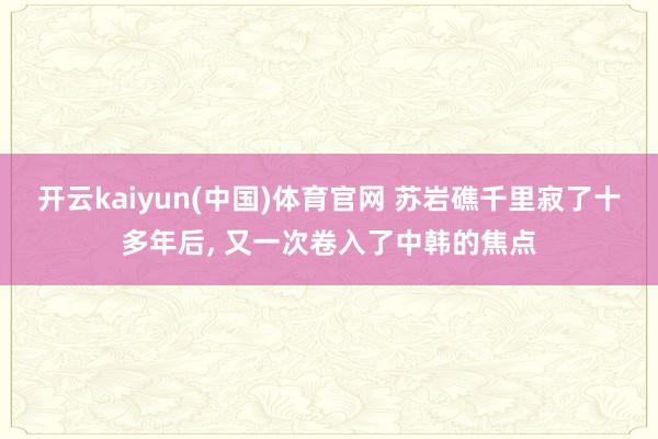开云kaiyun(中国)体育官网 苏岩礁千里寂了十多年后， 又一次卷入了中韩的焦点