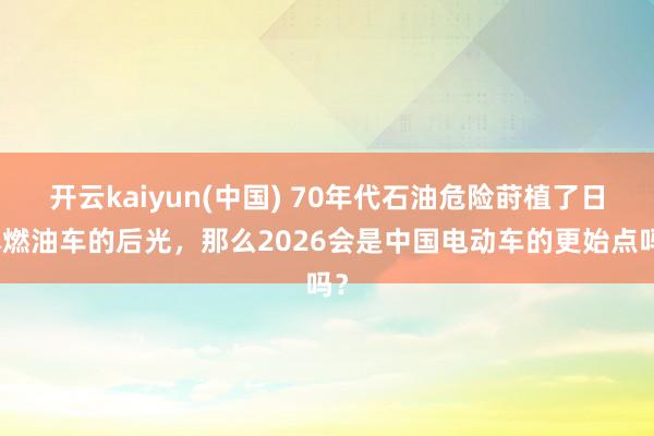 开云kaiyun(中国) 70年代石油危险莳植了日本燃油车的后光，那么2026会是中国电动车的更始点吗？