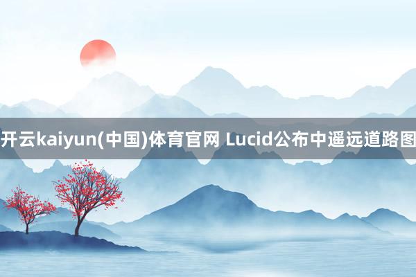 开云kaiyun(中国)体育官网 Lucid公布中遥远道路图