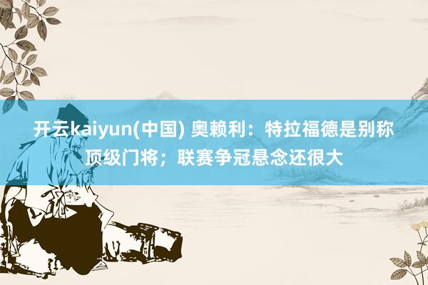开云kaiyun(中国) 奥赖利：特拉福德是别称顶级门将；联赛争冠悬念还很大